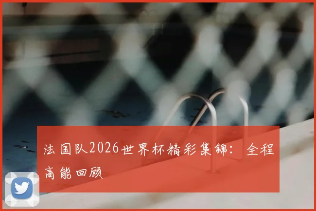 法国队2026世界杯精彩集锦:全程高能回顾