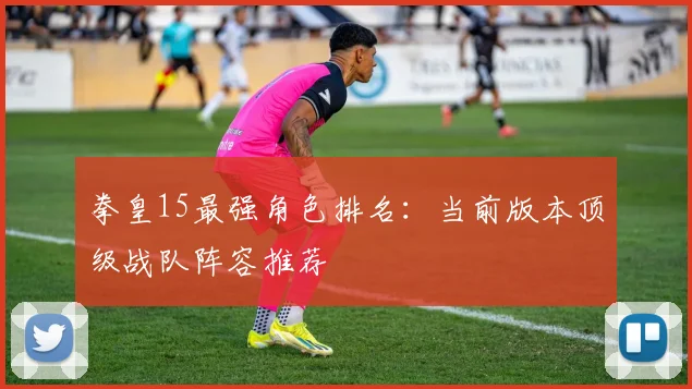 拳皇15最强角色排名：当前版本顶级战队阵容推荐
