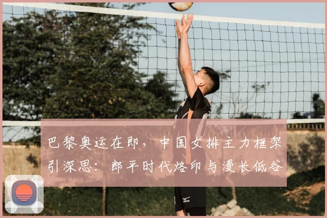 巴黎奥运在即，中国女排主力框架引深思：郎平时代烙印与漫长低谷期