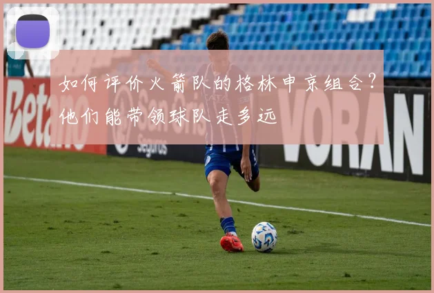 如何评价火箭队的格林申京组合?他们能带领球队走多远