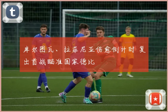 库尔图瓦、拉菲尼亚伤愈倒计时 复出首战瞄准国家德比