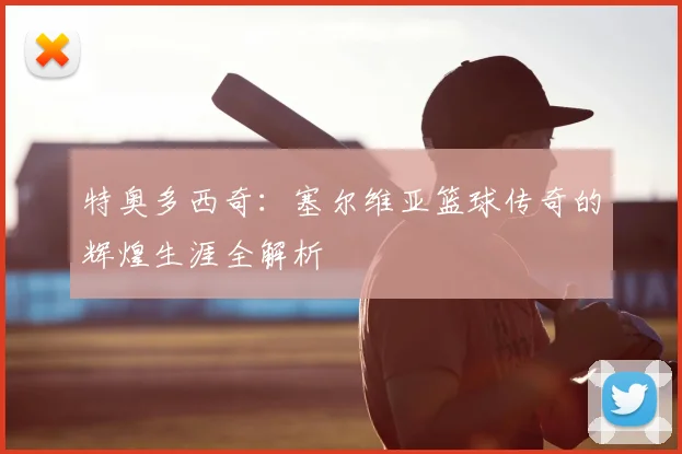 特奥多西奇:塞尔维亚篮球传奇的辉煌生涯全解析
