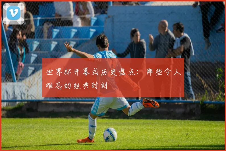 世界杯开幕式历史盘点:那些令人难忘的经典时刻