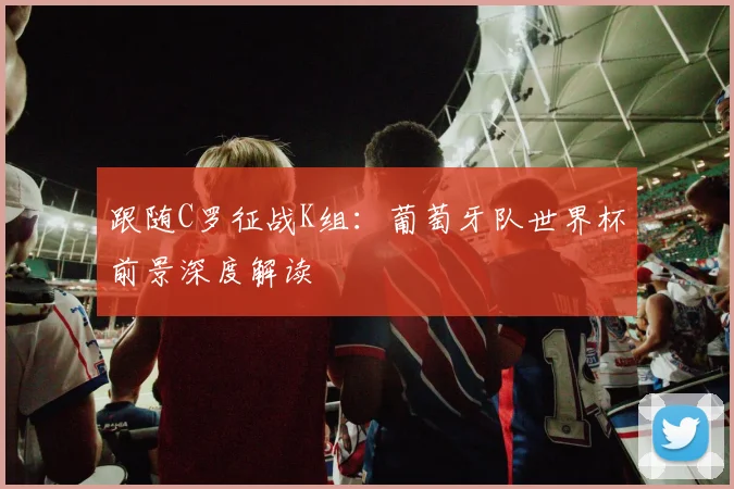 跟随C罗征战K组:葡萄牙队世界杯前景深度解读