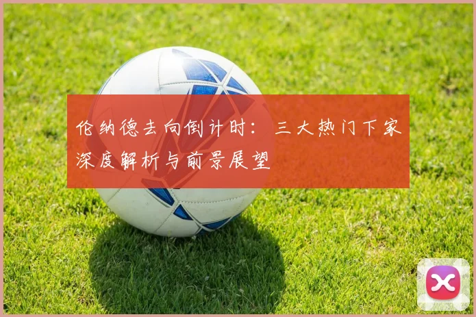 伦纳德去向倒计时:三大热门下家深度解析与前景展望