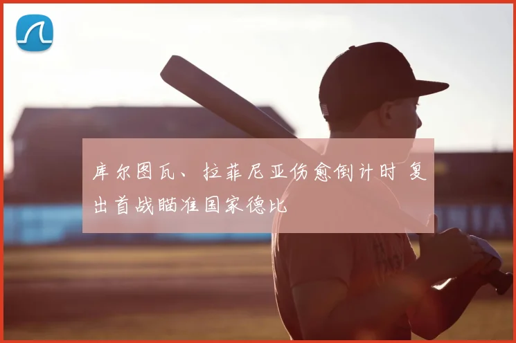 库尔图瓦、拉菲尼亚伤愈倒计时 复出首战瞄准国家德比