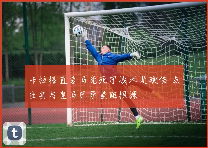 卡拉格直言马竞死守战术是硬伤 点出其与皇马巴萨差距根源