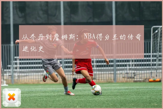 从乔丹到詹姆斯：NBA得分王的传奇进化史