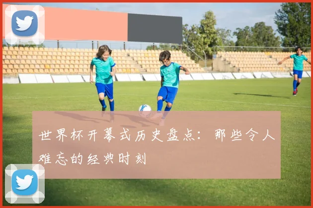 世界杯开幕式历史盘点:那些令人难忘的经典时刻