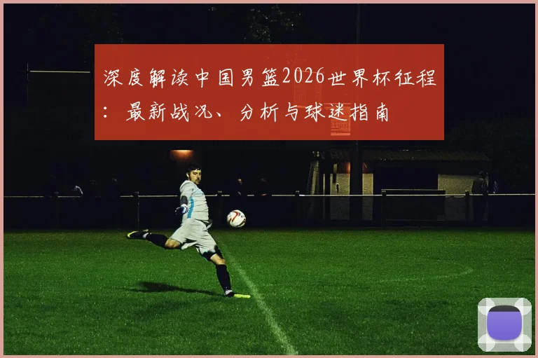 深度解读中国男篮2026世界杯征程:最新战况、分析与球迷指南