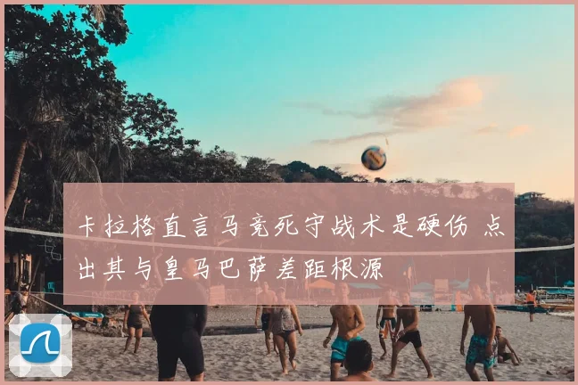 卡拉格直言马竞死守战术是硬伤 点出其与皇马巴萨差距根源