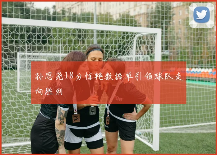 孙思尧18分惊艳数据单引领球队走向胜利
