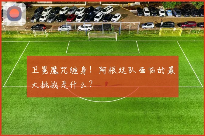 卫冕魔咒缠身!阿根廷队面临的最大挑战是什么?