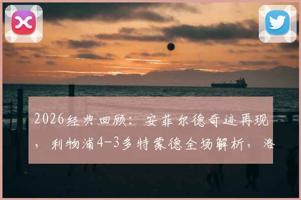 2026经典回顾:安菲尔德奇迹再现,利物浦4-3多特蒙德全场解析,洛夫伦头球绝杀完整录像及进球集锦