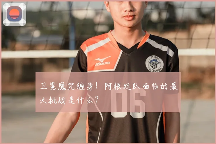 卫冕魔咒缠身！阿根廷队面临的最大挑战是什么？