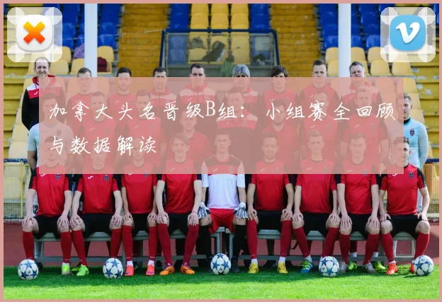 加拿大头名晋级B组:小组赛全回顾与数据解读