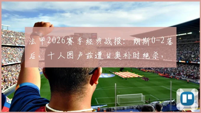 法甲2026赛季经典战报:朗斯0-2落后,十人图卢兹遭甘奥补时绝杀,3-2惊天逆转全解析