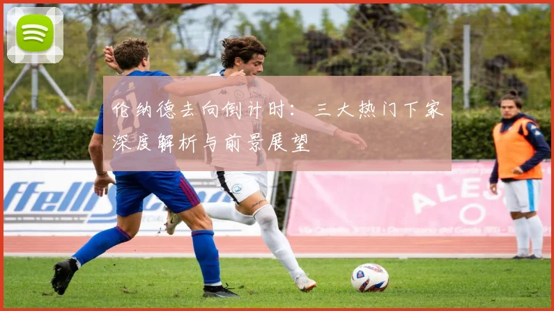 伦纳德去向倒计时：三大热门下家深度解析与前景展望