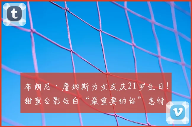 布朗尼·詹姆斯为女友庆21岁生日!甜蜜合影告白“最重要的你”惠特菲尔德